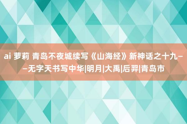 ai 萝莉 青岛不夜城续写《山海经》新神话之十九——无字天书写中华|明月|大禹|后羿|青岛市