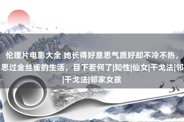 伦理片电影大全 她长得好意思气质好却不冷不热，坦言不思过金丝雀的生活，目下若何了|知性|仙女|干戈法|邻家女孩