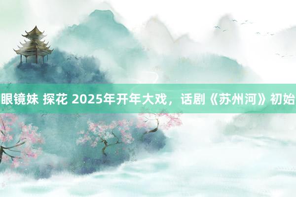 眼镜妹 探花 2025年开年大戏，话剧《苏州河》初始