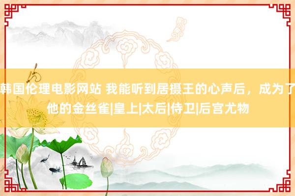 韩国伦理电影网站 我能听到居摄王的心声后，成为了他的金丝雀|皇上|太后|侍卫|后宫尤物