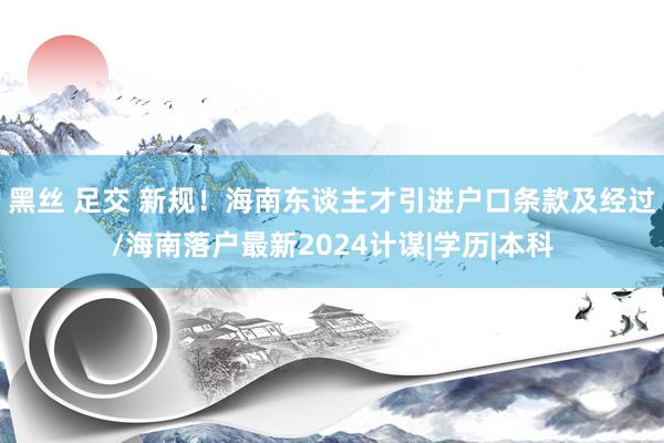 黑丝 足交 新规！海南东谈主才引进户口条款及经过/海南落户最新2024计谋|学历|本科