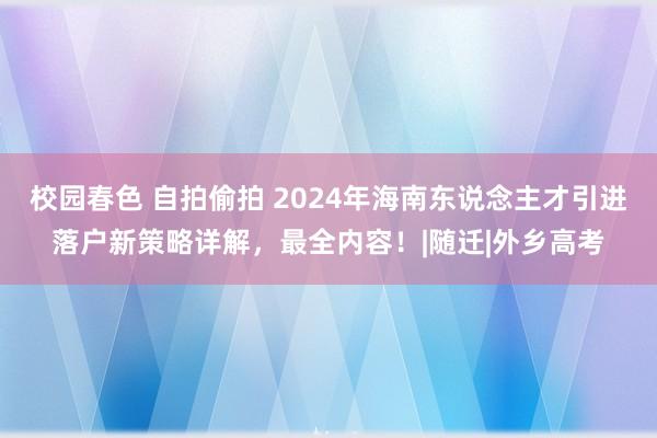 校园春色 自拍偷拍 2024年海南东说念主才引进落户新策略详解，最全内容！|随迁|外乡高考