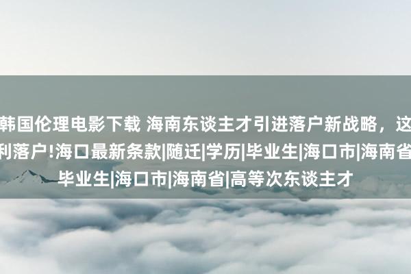 韩国伦理电影下载 海南东谈主才引进落户新战略，这些东谈主才可胜利落户!海口最新条款|随迁|学历|毕业生|海口市|海南省|高等次东谈主才