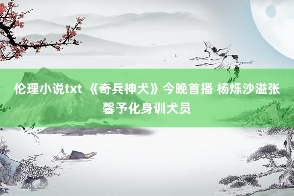 伦理小说txt 《奇兵神犬》今晚首播 杨烁沙溢张馨予化身训犬员