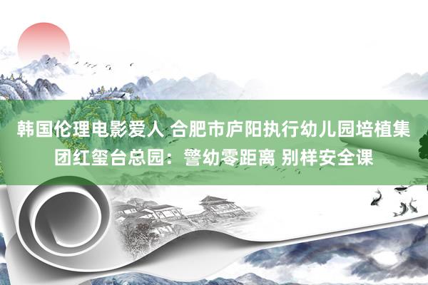 韩国伦理电影爱人 合肥市庐阳执行幼儿园培植集团红玺台总园：警幼零距离 别样安全课