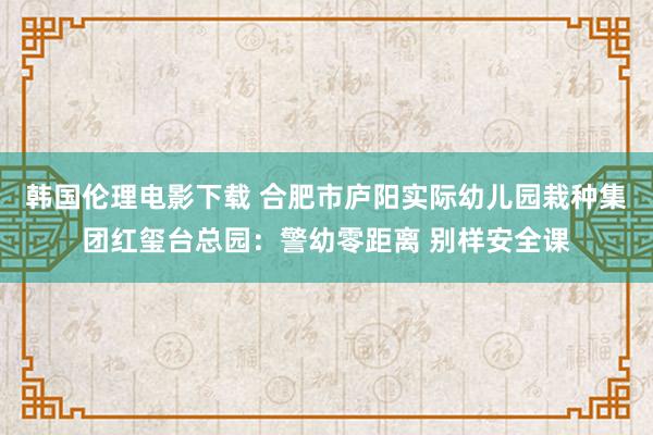 韩国伦理电影下载 合肥市庐阳实际幼儿园栽种集团红玺台总园：警幼零距离 别样安全课