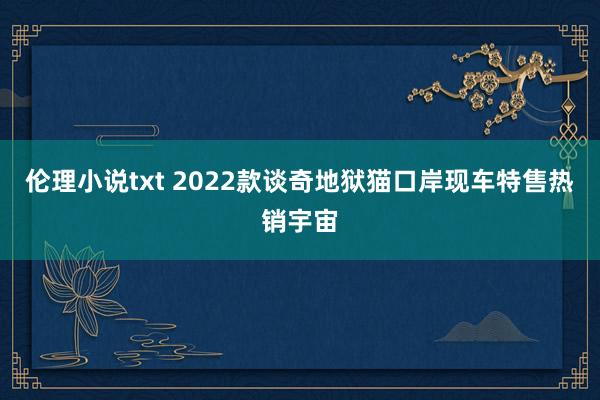 伦理小说txt 2022款谈奇地狱猫口岸现车特售热销宇宙