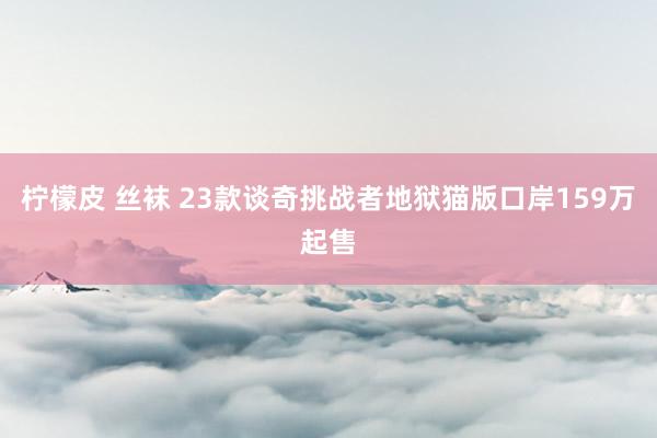 柠檬皮 丝袜 23款谈奇挑战者地狱猫版口岸159万起售