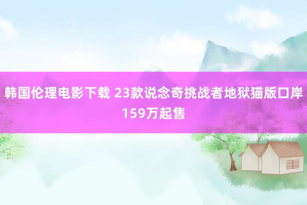 韩国伦理电影下载 23款说念奇挑战者地狱猫版口岸159万起售