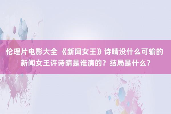 伦理片电影大全 《新闻女王》诗晴没什么可输的 新闻女王许诗晴是谁演的？结局是什么？