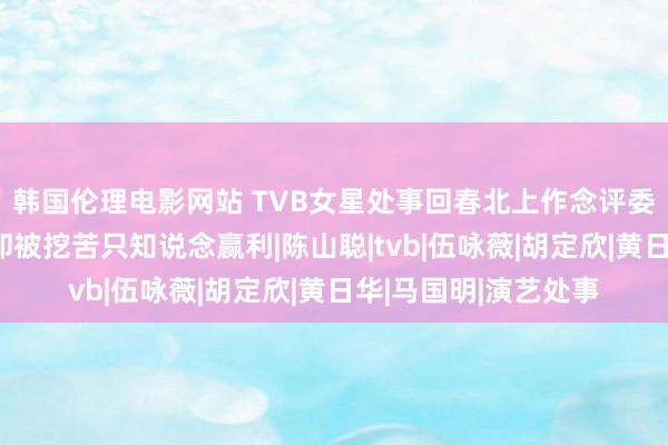 韩国伦理电影网站 TVB女星处事回春北上作念评委，直播卖货才智强却被挖苦只知说念赢利|陈山聪|tvb|伍咏薇|胡定欣|黄日华|马国明|演艺处事