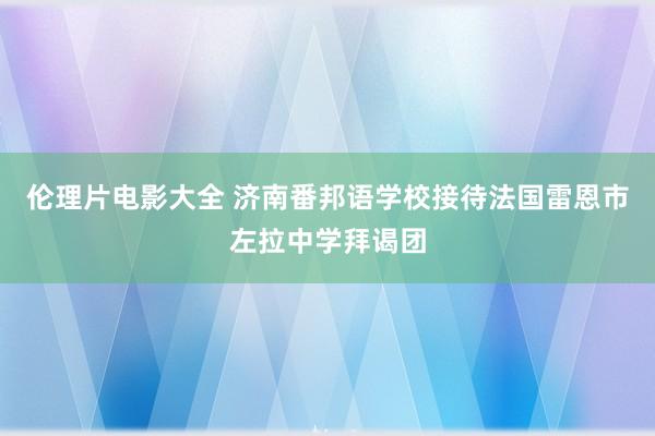 伦理片电影大全 济南番邦语学校接待法国雷恩市左拉中学拜谒团