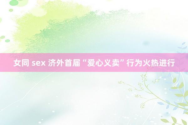 女同 sex 济外首届“爱心义卖”行为火热进行