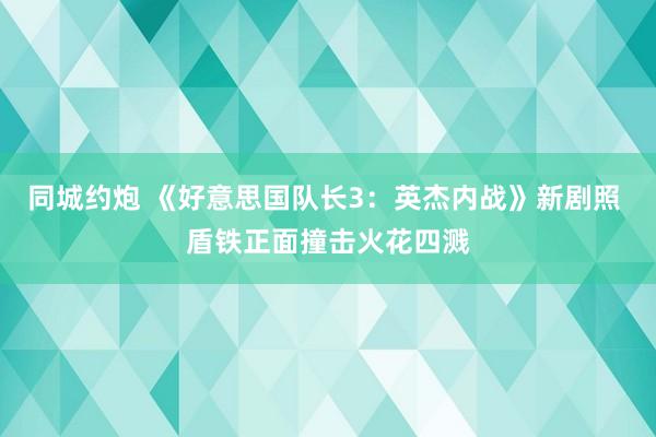 同城约炮 《好意思国队长3：英杰内战》新剧照 盾铁正面撞击火花四溅