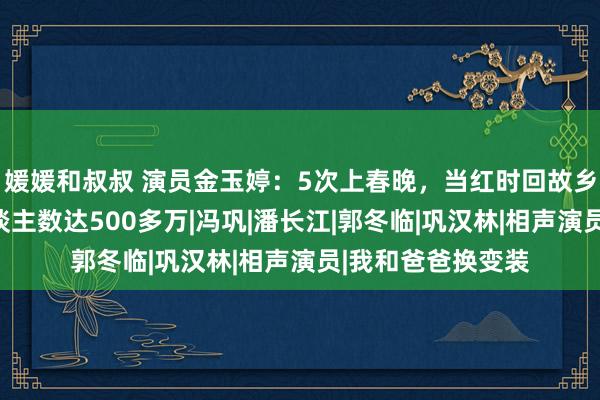 媛媛和叔叔 演员金玉婷：5次上春晚，当红时回故乡开书院，受益东谈主数达500多万|冯巩|潘长江|郭冬临|巩汉林|相声演员|我和爸爸换变装