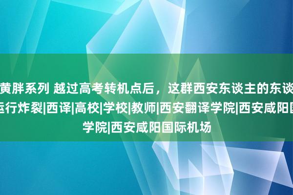 黄胖系列 越过高考转机点后，这群西安东谈主的东谈主生才运行炸裂|西译|高校|学校|教师|西安翻译学院|西安咸阳国际机场