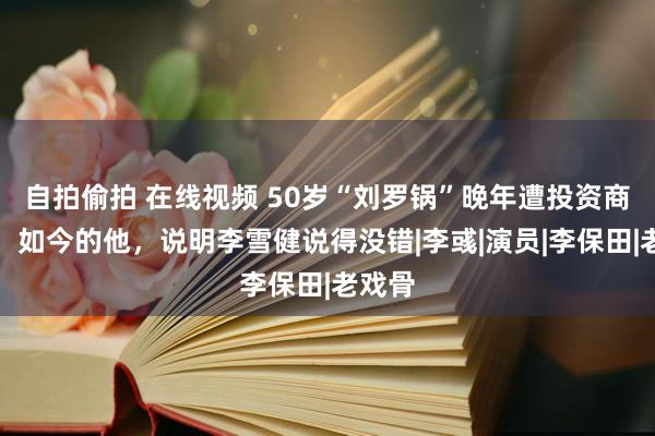 自拍偷拍 在线视频 50岁“刘罗锅”晚年遭投资商封杀，如今的他，说明李雪健说得没错|李彧|演员|李保田|老戏骨