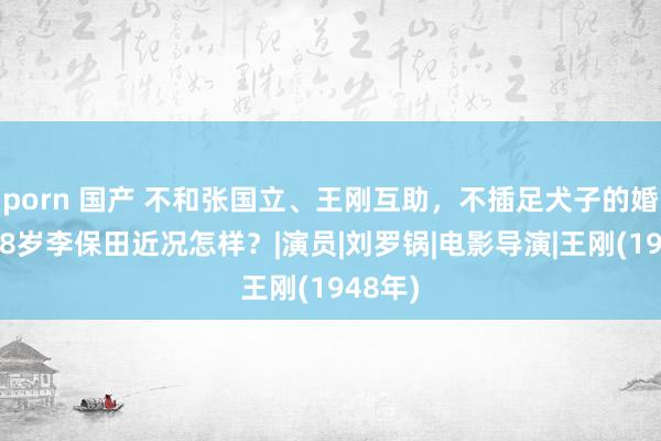 porn 国产 不和张国立、王刚互助，不插足犬子的婚典，78岁李保田近况怎样？|演员|刘罗锅|电影导演|王刚(1948年)