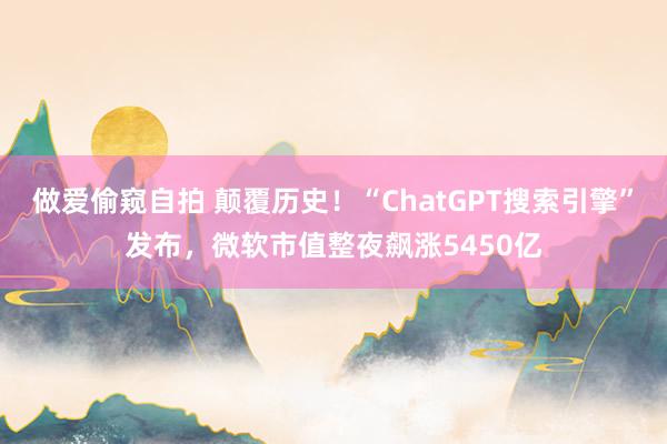 做爱偷窥自拍 颠覆历史！“ChatGPT搜索引擎”发布，微软市值整夜飙涨5450亿