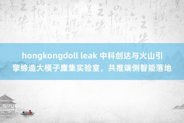 hongkongdoll leak 中科创达与火山引擎缔造大模子麇集实验室，共推端侧智能落地