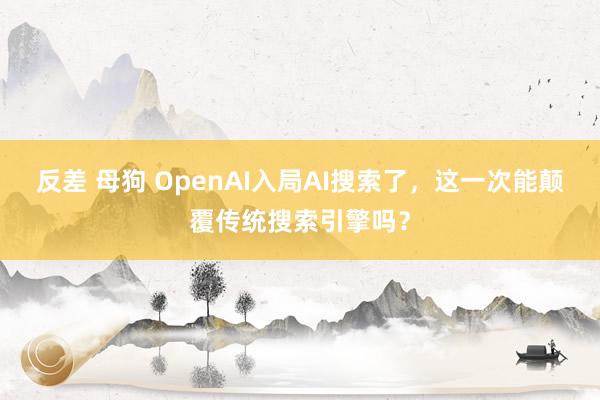 反差 母狗 OpenAI入局AI搜索了，这一次能颠覆传统搜索引擎吗？