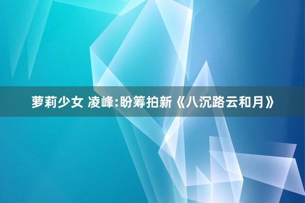 萝莉少女 凌峰:盼筹拍新《八沉路云和月》